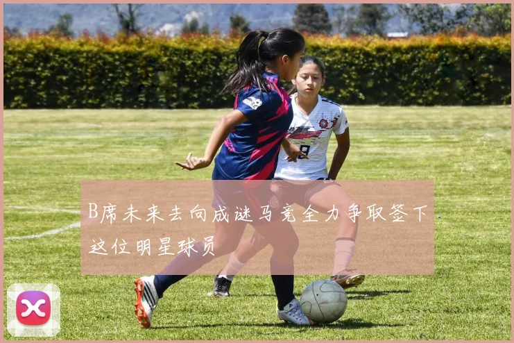 B席未来去向成谜马竞全力争取签下这位明星球员