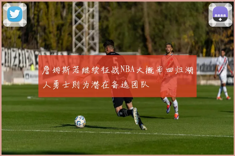 詹姆斯若继续征战NBA大概率回归湖人勇士则为潜在备选团队