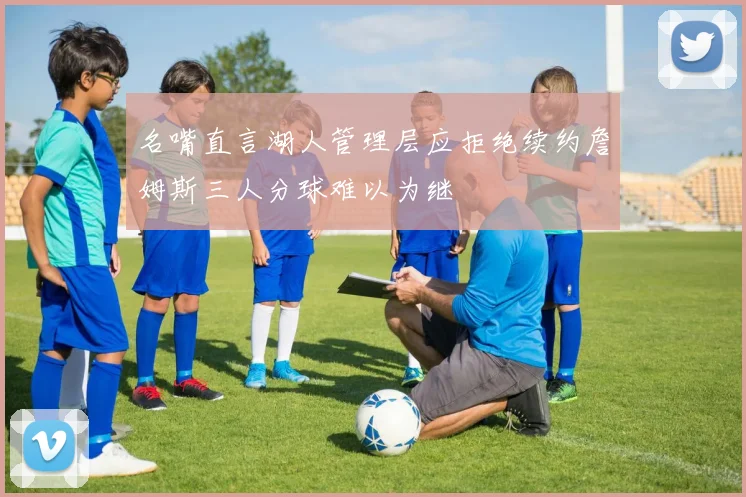 名嘴直言湖人管理层应拒绝续约詹姆斯三人分球难以为继