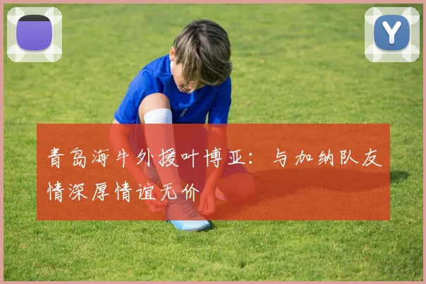 青岛海牛外援叶博亚：与加纳队友情深厚情谊无价