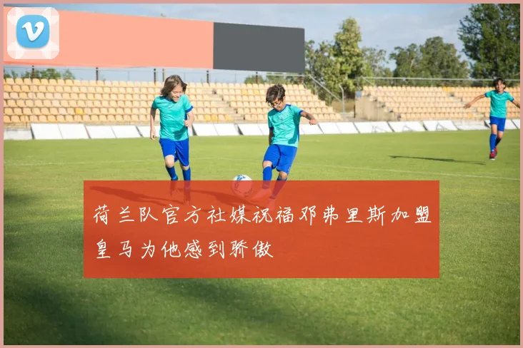 荷兰队官方社媒祝福邓弗里斯加盟皇马为他感到骄傲