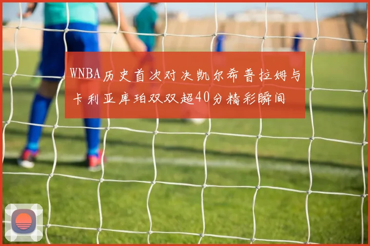 WNBA历史首次对决凯尔希普拉姆与卡利亚库珀双双超40分精彩瞬间