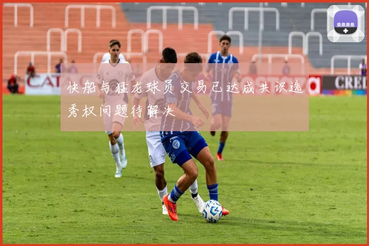 快船与猛龙球员交易已达成共识选秀权问题待解决