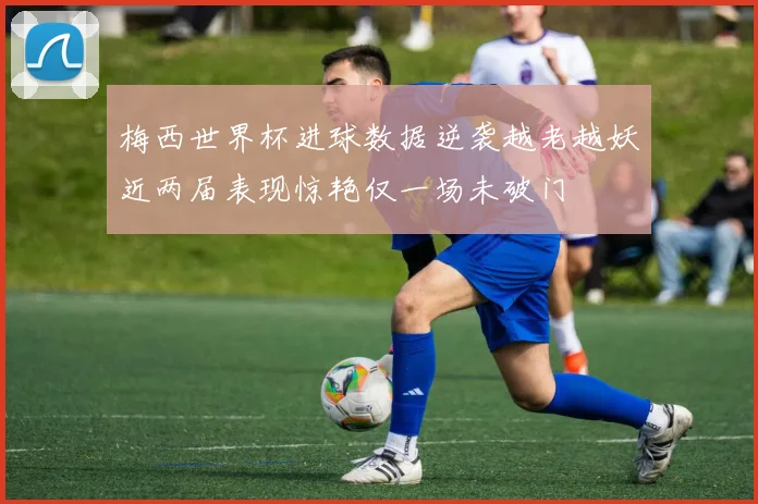 梅西世界杯进球数据逆袭越老越妖近两届表现惊艳仅一场未破门