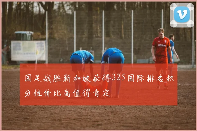 国足战胜新加坡获得325国际排名积分性价比高值得肯定