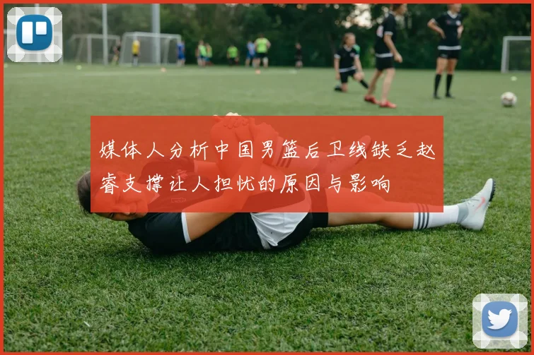 媒体人分析中国男篮后卫线缺乏赵睿支撑让人担忧的原因与影响
