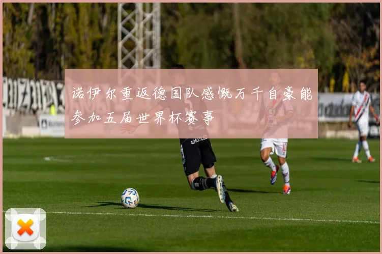 诺伊尔重返德国队感慨万千自豪能参加五届世界杯赛事