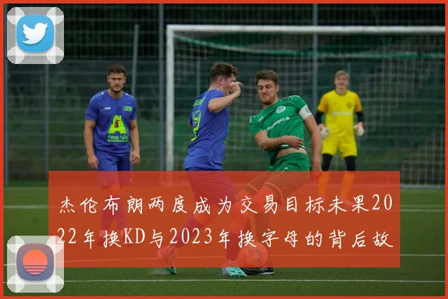 杰伦布朗两度成为交易目标未果2022年换KD与2023年换字母的背后故事