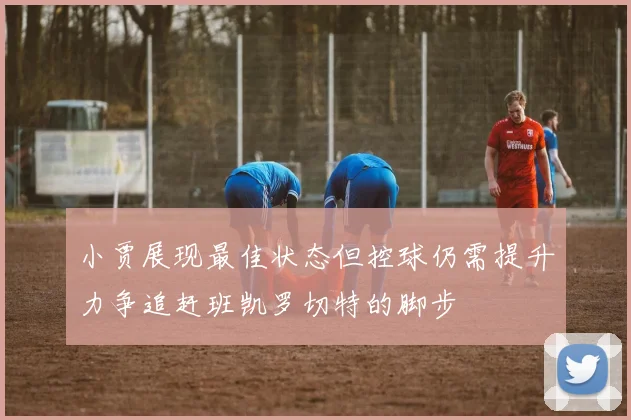 小贾展现最佳状态但控球仍需提升力争追赶班凯罗切特的脚步