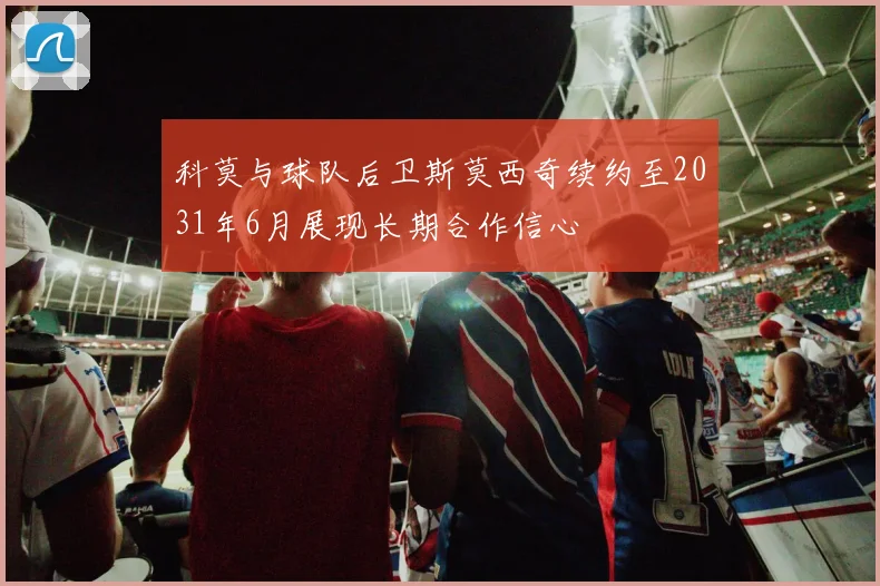 科莫与球队后卫斯莫西奇续约至2031年6月展现长期合作信心