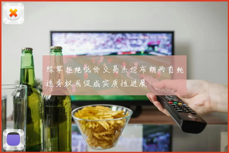 绿军拒绝低价交易杰伦布朗两首轮选秀权或促成实质性进展