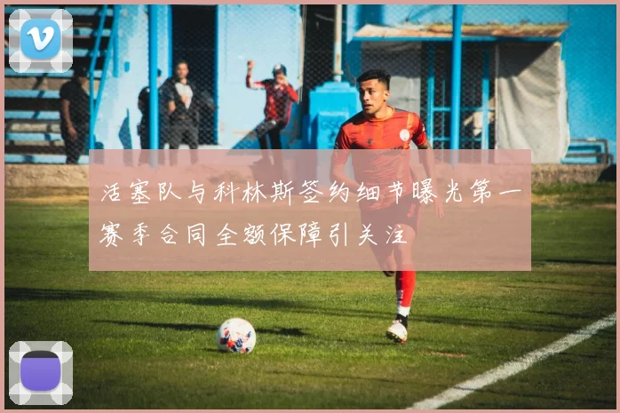 活塞队与科林斯签约细节曝光第一赛季合同全额保障引关注