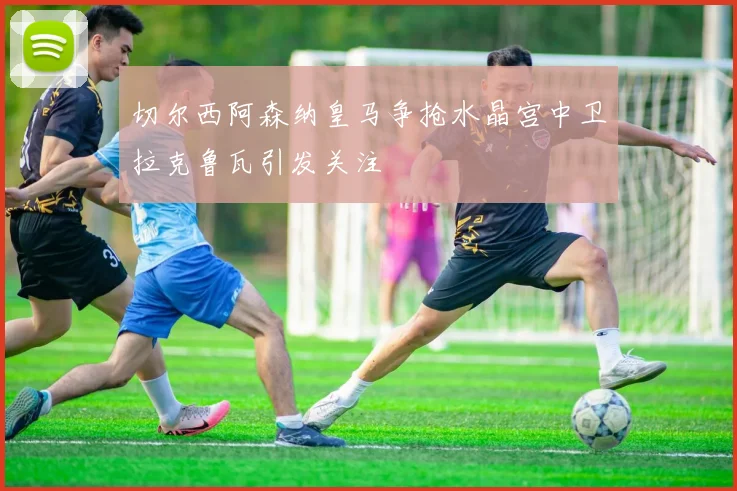 切尔西阿森纳皇马争抢水晶宫中卫拉克鲁瓦引发关注